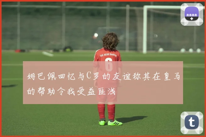 姆巴佩回忆与C罗的友谊称其在皇马的帮助令我受益匪浅