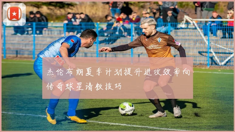 杰伦布朗夏季计划提升进攻效率向传奇球星请教技巧
