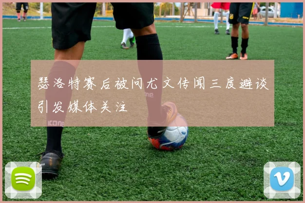 瑟洛特赛后被问尤文传闻三度避谈引发媒体关注