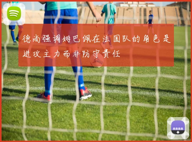 德尚强调姆巴佩在法国队的角色是进攻主力而非防守责任