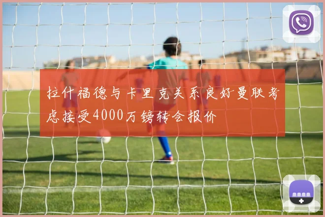 拉什福德与卡里克关系良好曼联考虑接受4000万镑转会报价
