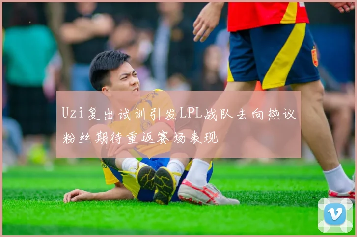 Uzi复出试训引发LPL战队去向热议粉丝期待重返赛场表现