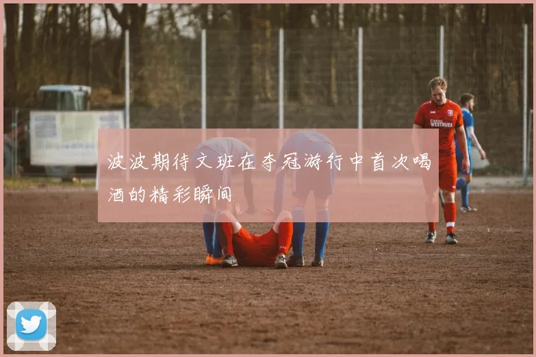 波波期待文班在夺冠游行中首次喝酒的精彩瞬间
