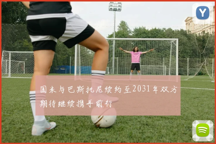 国米与巴斯托尼续约至2031年双方期待继续携手前行