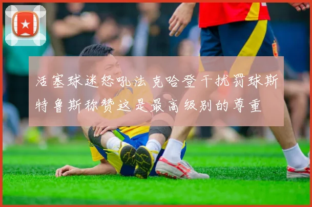 活塞球迷怒吼法克哈登干扰罚球斯特鲁斯称赞这是最高级别的尊重