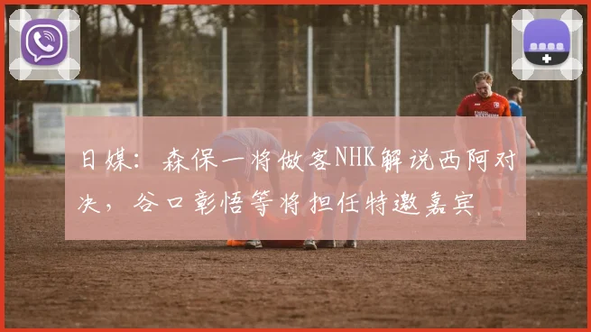 日媒：森保一将做客NHK解说西阿对决，谷口彰悟等将担任特邀嘉宾