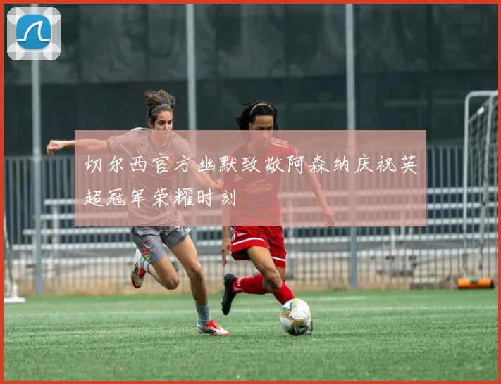 切尔西官方幽默致敬阿森纳庆祝英超冠军荣耀时刻