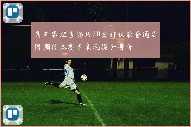 乌布雷坦言场均20分却仅获普通合同期待本赛季表现提升身价
