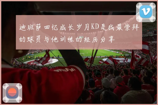 迪班萨回忆成长岁月KD是我最崇拜的球员与他训练的经历分享