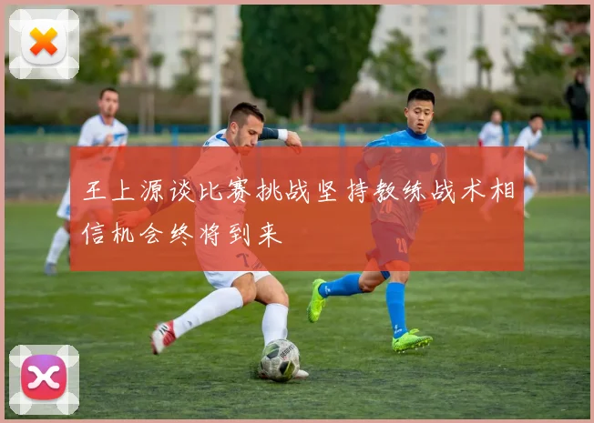 王上源谈比赛挑战坚持教练战术相信机会终将到来