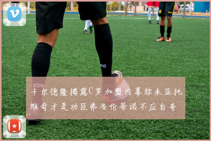 卡尔德隆揭露C罗加盟内幕称米亚托维奇才是功臣弗洛伦蒂诺不应自夸