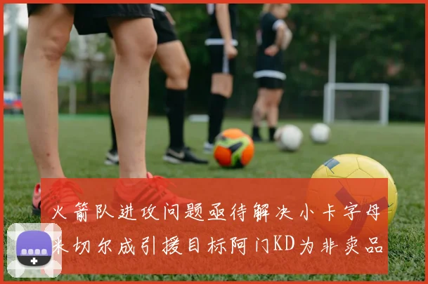 火箭队进攻问题亟待解决小卡字母米切尔成引援目标阿门KD为非卖品