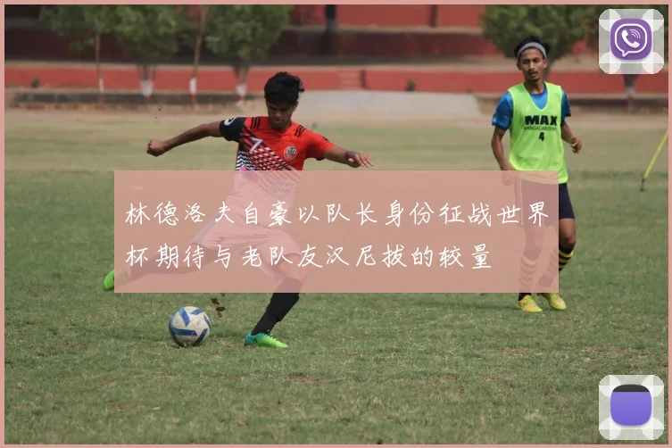 林德洛夫自豪以队长身份征战世界杯期待与老队友汉尼拔的较量