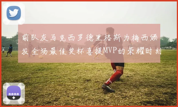 前队友马克西罗德里格斯为梅西颁发全场最佳奖杯喜提MVP的荣耀时刻