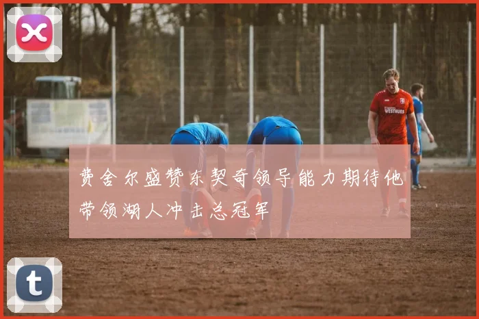 费舍尔盛赞东契奇领导能力期待他带领湖人冲击总冠军